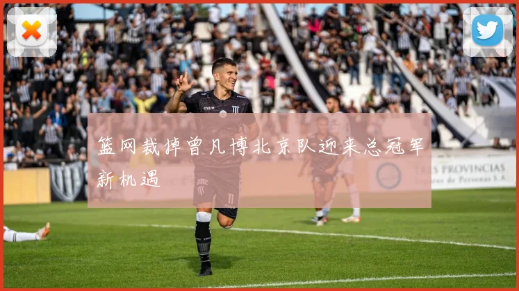 篮网裁掉曾凡博北京队迎来总冠军新机遇
