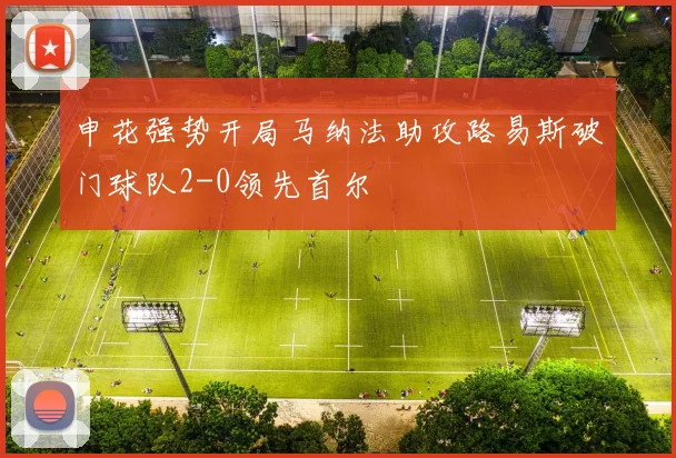 申花强势开局马纳法助攻路易斯破门球队2-0领先首尔