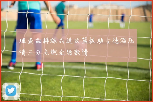 理查兹排球式进攻篮板助古德温压哨三分点燃全场激情
