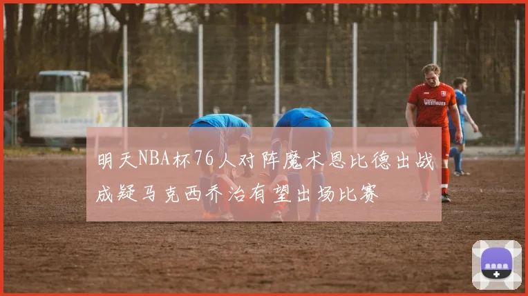 明天NBA杯76人对阵魔术恩比德出战成疑马克西乔治有望出场比赛