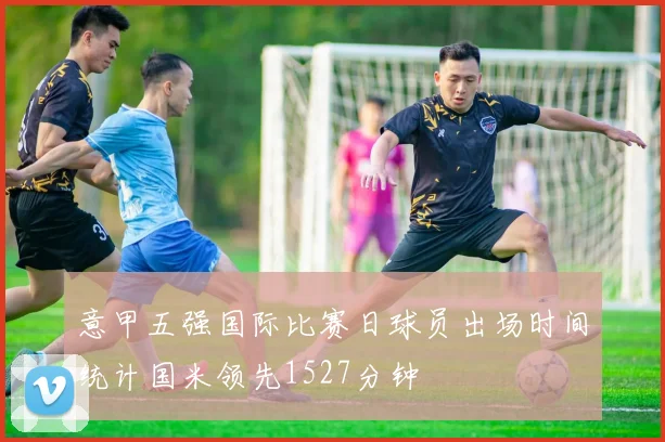 意甲五强国际比赛日球员出场时间统计国米领先1527分钟
