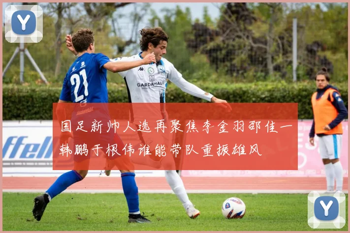 国足新帅人选再聚焦李金羽邵佳一韩鹏于根伟谁能带队重振雄风