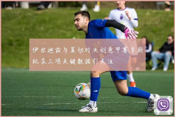 伊尔迪兹与莱切对决创意甲赛季新纪录三项关键数据引关注