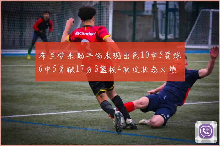 布兰登米勒半场表现出色10中5罚球6中5贡献17分3篮板4助攻状态火热