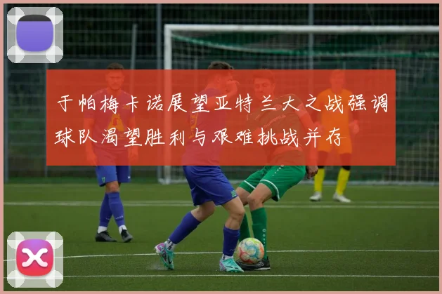 于帕梅卡诺展望亚特兰大之战强调球队渴望胜利与艰难挑战并存