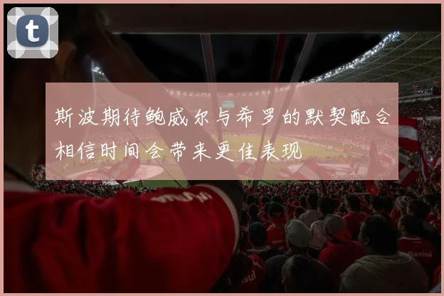 斯波期待鲍威尔与希罗的默契配合相信时间会带来更佳表现
