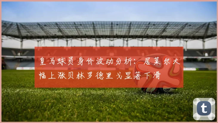 皇马球员身价波动分析：居莱尔大幅上涨贝林罗德里戈显著下滑