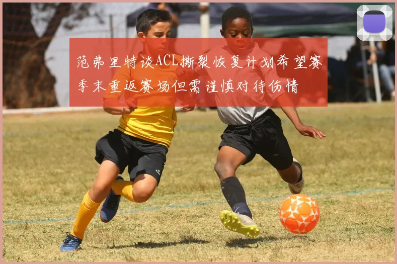 范弗里特谈ACL撕裂恢复计划希望赛季末重返赛场但需谨慎对待伤情