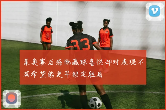 莱奥赛后感慨赢球喜悦却对表现不满希望能更早锁定胜局