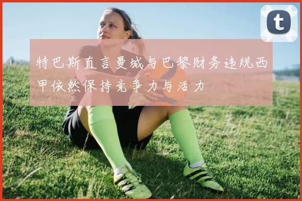 特巴斯直言曼城与巴黎财务违规西甲依然保持竞争力与活力