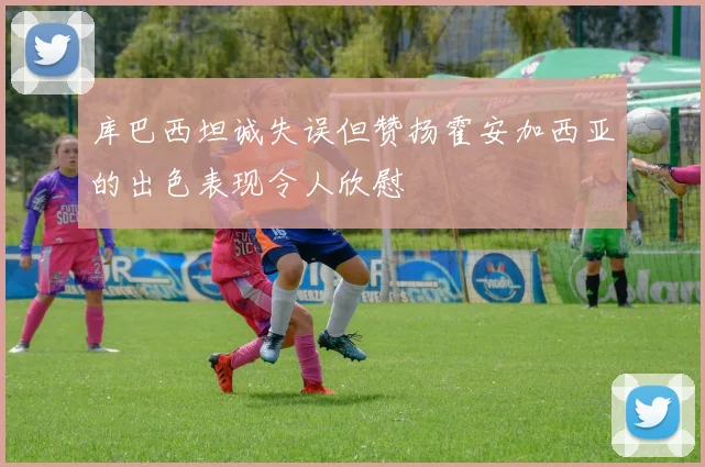 库巴西坦诚失误但赞扬霍安加西亚的出色表现令人欣慰