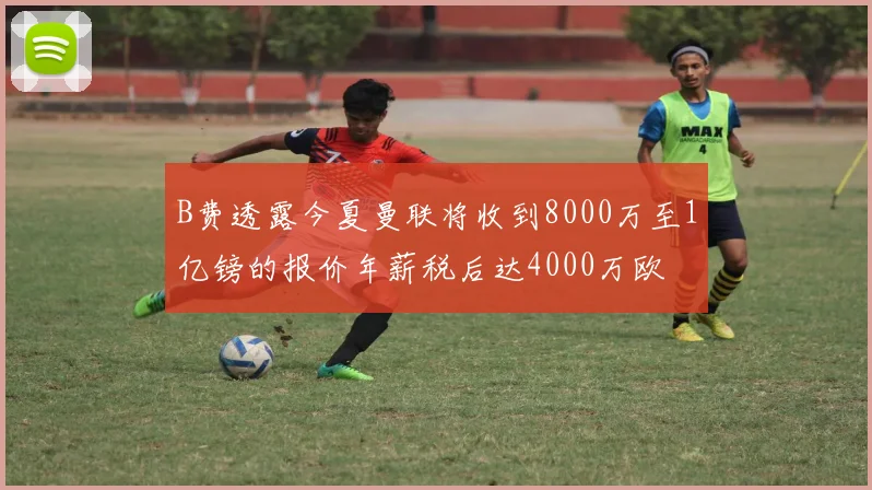 B费透露今夏曼联将收到8000万至1亿镑的报价年薪税后达4000万欧