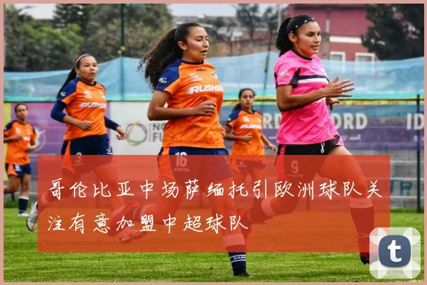 哥伦比亚中场萨缅托引欧洲球队关注有意加盟中超球队