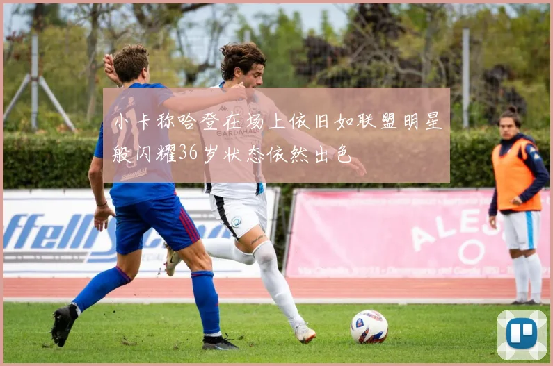 小卡称哈登在场上依旧如联盟明星般闪耀36岁状态依然出色