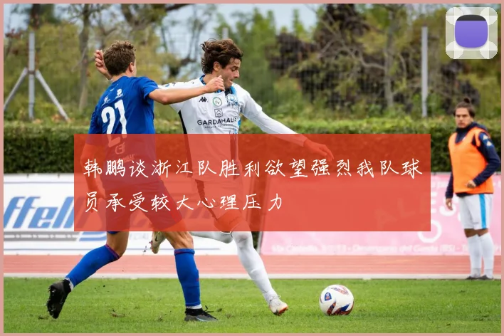 韩鹏谈浙江队胜利欲望强烈我队球员承受较大心理压力