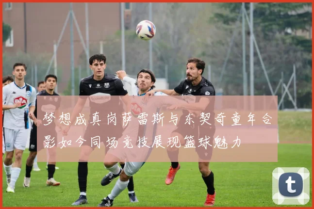 梦想成真岗萨雷斯与东契奇童年合影如今同场竞技展现篮球魅力