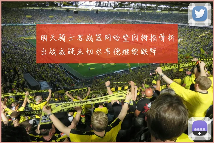 明天骑士客战篮网哈登因拇指骨折出战成疑米切尔韦德继续缺阵