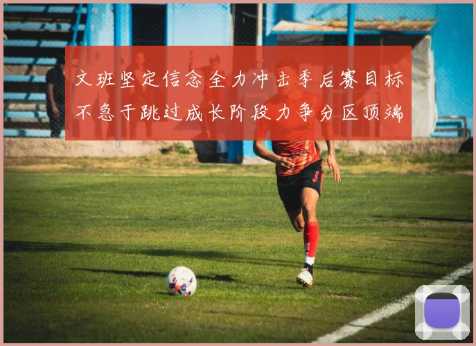 文班坚定信念全力冲击季后赛目标不急于跳过成长阶段力争分区顶端