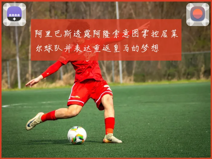 阿里巴斯透露阿隆索意图掌控居莱尔球队并表达重返皇马的梦想