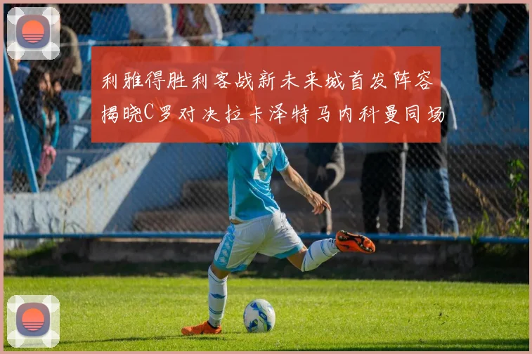 利雅得胜利客战新未来城首发阵容揭晓C罗对决拉卡泽特马内科曼同场竞技