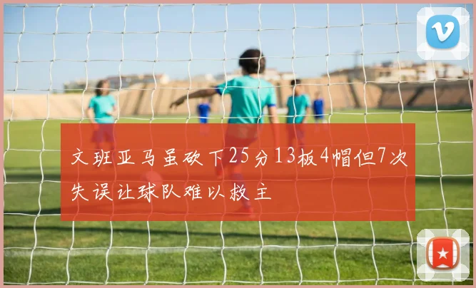 文班亚马虽砍下25分13板4帽但7次失误让球队难以救主