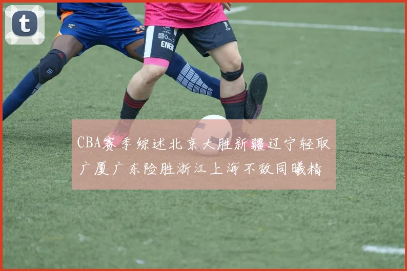 CBA赛季综述北京大胜新疆辽宁轻取广厦广东险胜浙江上海不敌同曦精彩回顾