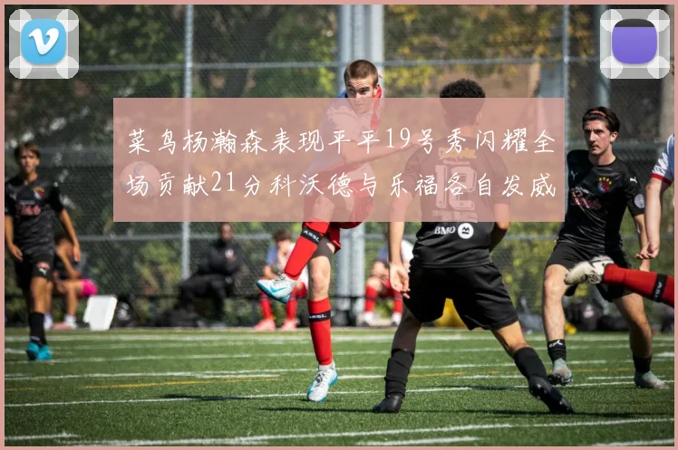 菜鸟杨瀚森表现平平19号秀闪耀全场贡献21分科沃德与乐福各自发威