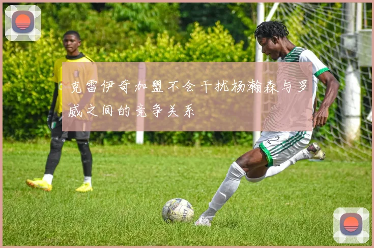 克雷伊奇加盟不会干扰杨瀚森与罗威之间的竞争关系