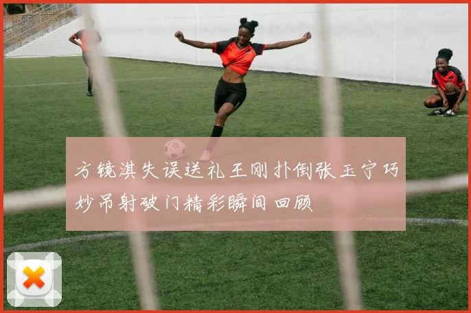 方镜淇失误送礼王刚扑倒张玉宁巧妙吊射破门精彩瞬间回顾