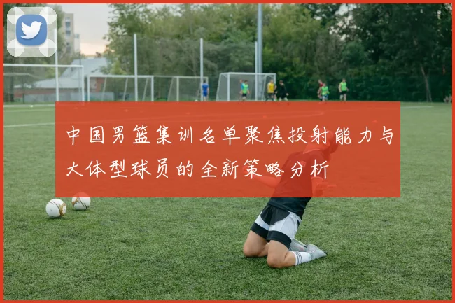 中国男篮集训名单聚焦投射能力与大体型球员的全新策略分析
