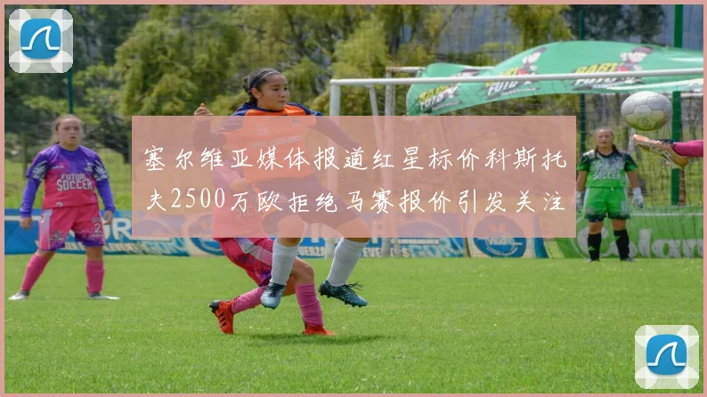 塞尔维亚媒体报道红星标价科斯托夫2500万欧拒绝马赛报价引发关注